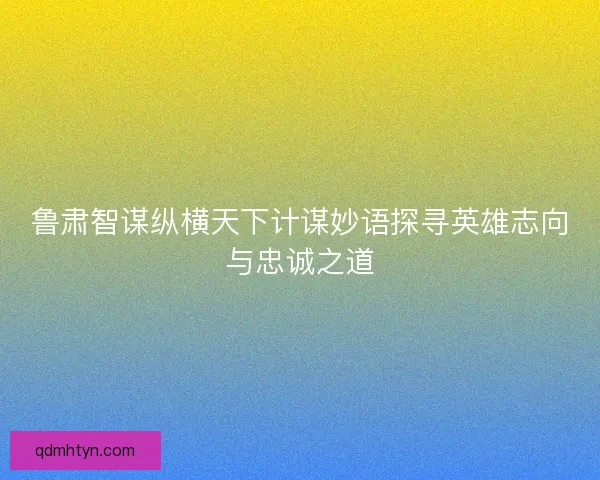 鲁肃智谋纵横天下计谋妙语探寻英雄志向与忠诚之道
